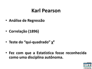 Karl Pearson
• Análise de Regressão
• Correlação (1896)
• Teste do “qui-quadrado” χ²
• Fez com que a Estatística fosse reconhecida
como uma disciplina autônoma.
 