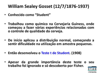 William Sealey Gosset (12/7/1876-1937)
• Conhecido como “Student”
• Trabalhou como químico na Cervejaria Guiness, onde
começou a fazer várias experiências relacionadas com
o controle de qualidade da cerveja.
• De início aplicou a distribuição normal, começando a
sentir dificuldade na utilização em amostra pequenas.
• Então desenvolveu o Teste t de Student. (1908)
• Apesar da grande importância deste teste o seu
trabalho foi ignorado e só descoberto por Fisher.
 