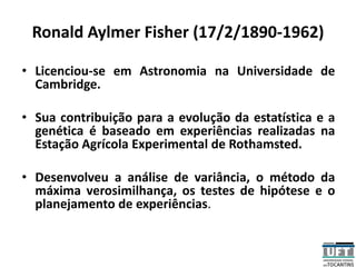 Ronald Aylmer Fisher (17/2/1890-1962)
• Licenciou-se em Astronomia na Universidade de
Cambridge.
• Sua contribuição para a evolução da estatística e a
genética é baseado em experiências realizadas na
Estação Agrícola Experimental de Rothamsted.
• Desenvolveu a análise de variância, o método da
máxima verosimilhança, os testes de hipótese e o
planejamento de experiências.
 