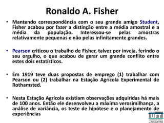 Ronaldo A. Fisher
• Mantendo correspondência com o seu grande amigo Student,
Fisher acabou por fazer a distinção entre a média amostral e a
média da população. Interessou-se pelas amostras
relativamente pequenas e não pelas infinitamente grandes.
• Pearson criticou o trabalho de Fisher, talvez por inveja, ferindo o
seu orgulho, o que acabou de gerar um grande conflito entre
estes dois estatísticos.
• Em 1919 teve duas propostas de emprego (1) trabalhar com
Pearson ou (2) trabalhar na Estação Agrícola Experimental de
Rothamsted.
• Nesta Estação Agrícola existiam observações adquiridas há mais
de 100 anos. Então ele desenvolveu a máxima verosimilhança, a
análise de variância, os teste de hipótese e o planejamento de
experiências
 
