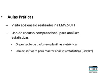 • Aulas Práticas
– Visita aos ensaio realizados na EMVZ-UFT
– Uso de recurso computacional para análises
estatísticas
• Organização de dados em planilhas eletrônicas
• Uso de software para realizar análises estatísticas (Sisvar®)
 