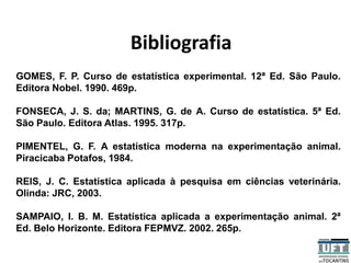 Bibliografia
GOMES, F. P. Curso de estatística experimental. 12ª Ed. São Paulo.
Editora Nobel. 1990. 469p.
FONSECA, J. S. da; MARTINS, G. de A. Curso de estatística. 5ª Ed.
São Paulo. Editora Atlas. 1995. 317p.
PIMENTEL, G. F. A estatística moderna na experimentação animal.
Piracicaba Potafos, 1984.
REIS, J. C. Estatística aplicada à pesquisa em ciências veterinária.
Olinda: JRC, 2003.
SAMPAIO, I. B. M. Estatística aplicada a experimentação animal. 2ª
Ed. Belo Horizonte. Editora FEPMVZ. 2002. 265p.
 