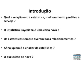 Introdução
• Qual a relação entre estatística, melhoramento genético e
cerveja ?
• O Estatística Bayesiana é uma coisa nova ?
• Os estatísticos sempre tiveram bons relacionamentos ?
• Afinal quem é o criador da estatística ?
• O que existe de novo ?
 