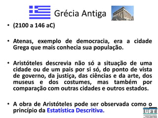 Grécia Antiga
• (2100 a 146 aC)
• Atenas, exemplo de democracia, era a cidade
Grega que mais conhecia sua população.
• Aristóteles descrevia não só a situação de uma
cidade ou de um pais por si só, do ponto de vista
de governo, da justiça, das ciências e da arte, dos
museus e dos costumes, mas também por
comparação com outras cidades e outros estados.
• A obra de Aristóteles pode ser observada como o
princípio da Estatística Descritiva.
 