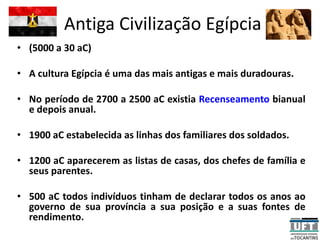 Antiga Civilização Egípcia
• (5000 a 30 aC)
• A cultura Egípcia é uma das mais antigas e mais duradouras.
• No período de 2700 a 2500 aC existia Recenseamento bianual
e depois anual.
• 1900 aC estabelecida as linhas dos familiares dos soldados.
• 1200 aC aparecerem as listas de casas, dos chefes de família e
seus parentes.
• 500 aC todos indivíduos tinham de declarar todos os anos ao
governo de sua província a sua posição e a suas fontes de
rendimento.
 