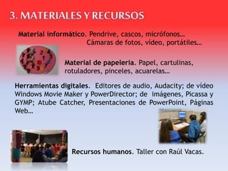 Material de papelería. Papel, cartulinas,
rotuladores, pinceles, acuarelas…
Herramientas digitales. Editores de audio, Audacity; de vídeo
Windows Movie Maker y PowerDirector; de imágenes, Picassa y
GYMP; Atube Catcher, Presentaciones de PowerPoint, Páginas
Web…
Material informático. Pendrive, cascos, micrófonos…
Cámaras de fotos, vídeo, portátiles…
Recursos humanos. Taller con Raúl Vacas.
 