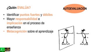 ¿Quién EVALÚA?
• Identificar puntos fuertes y débiles
• Mayor responsabilidad e
implicación en el proceso de
enseñanza
• Metacognición sobre el aprendizaje
AUTOEVALUACIÓN
 