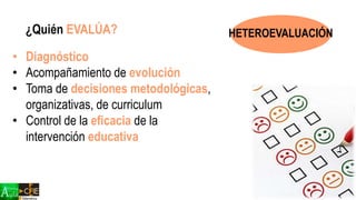 ¿Quién EVALÚA?
• Diagnóstico
• Acompañamiento de evolución
• Toma de decisiones metodológicas,
organizativas, de curriculum
• Control de la eficacia de la
intervención educativa
HETEROEVALUACIÓN
 