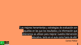 “Las mejores herramientas y estrategias de evaluación son
aquellas en las que los resultados y la información que
obtenemos se utilizan para mejorar nuestra intervención
educativa, tanto en el aula como fuera de ella”
Carmen Pellicer
 