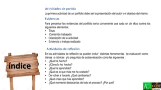 índice
Actividades de partida
Evidencias
Actividades de reflexión
La primera actividad de un portfolio debe ser la presentación del autor y el objetivo del mismo
Para presentar las evidencias del portfolio sería conveniente que cada un de ellas tuviera los
siguientes elementos:
• Título
• Contenido trabajado
• Descripción de la actividad
• Evidencia o trabajo realizado
En las actividades de reflexión se pueden incluir distintas herramientas de evaluación como
dianas o rúbricas y/o preguntas de autoevaluación como las siguientes :
• ¿Qué he hecho?
• ¿Cómo lo he hecho?
• ¿Qué he aprendido?
• ¿Qué es lo que más me ha costado?
• De volver a hacerlo ¿Qué cambiarias?
• ¿Qué crees que has aprendido?
• ¿Qué momento destacarías de todo el proceso? ¿Por qué?
 