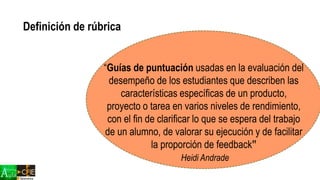 “Guías de puntuación usadas en la evaluación del
desempeño de los estudiantes que describen las
características específicas de un producto,
proyecto o tarea en varios niveles de rendimiento,
con el fin de clarificar lo que se espera del trabajo
de un alumno, de valorar su ejecución y de facilitar
la proporción de feedback”
Heidi Andrade
Definición de rúbrica
 
