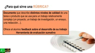 Documento que describe distintos niveles de calidad de una
tarea o producto que se usa para un trabajo relativamente
complejo (un proyecto, un trabajo de investigación, un ensayo,
una redacción…).
Ofrece al alumno feedback sobre el desarrollo de su trabajo
Herramienta de evaluación sumativa
¿Para qué sirve una RÚBRICA?
 