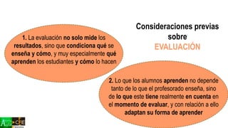1. La evaluación no solo mide los
resultados, sino que condiciona qué se
enseña y cómo, y muy especialmente qué
aprenden los estudiantes y cómo lo hacen
2. Lo que los alumnos aprenden no depende
tanto de lo que el profesorado enseña, sino
de lo que este tiene realmente en cuenta en
el momento de evaluar, y con relación a ello
adaptan su forma de aprender
Consideraciones previas
sobre
EVALUACIÓN
 