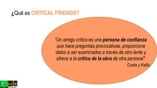 “Un amigo crítico es una persona de confianza
que hace preguntas provocativas, proporciona
datos a ser examinados a través de otro lente y
ofrece a la crítica de la obra de otra persona”
Costa y Kallic
¿Qué es CRITICAL FRIENDS?
 