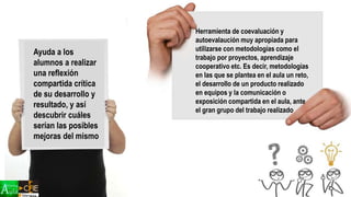 Ayuda a los
alumnos a realizar
una reflexión
compartida crítica
de su desarrollo y
resultado, y así
descubrir cuáles
serían las posibles
mejoras del mismo
Herramienta de coevaluación y
autoevalaución muy apropiada para
utilizarse con metodologías como el
trabajo por proyectos, aprendizaje
cooperativo etc. Es decir, metodologías
en las que se plantea en el aula un reto,
el desarrollo de un producto realizado
en equipos y la comunicación o
exposición compartida en el aula, ante
el gran grupo del trabajo realizado
 