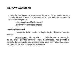 RENOVAÇÃO DO AR 
- controle das taxas de renovação de ar e, consequentemente, o 
controle da temperatura nos aviários, se faz por meio de sistemas de 
ventilação adequados: 
. sistemas de ventilação natural 
. sistema de ventilação forçada 
- ventilação natural: 
. vantagens: baixo custo de implantação, dispensa energia 
elétrica 
. desvantagens: não permite o controle da taxa de renovação 
de ar, exige grandes aberturas para a ventilação, não permite o 
controle de iluminação, não recomendada para galinheiros largos por 
não permitir perfeita homogeneização do ar 
 