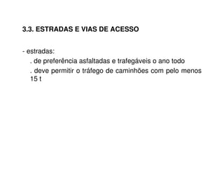 3.3. ESTRADAS E VIAS DE ACESSO 
- estradas: 
. de preferência asfaltadas e trafegáveis o ano todo 
. deve permitir o tráfego de caminhões com pelo menos 
15 t 
 