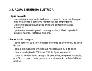 3.4. ÁGUA E ENERGIA ELÉTRICA 
- água potável: 
. abundante e imprescindível para o consumo das aves, lavagem 
das instalações e consumo residencial dos empregados 
. fonte de água potável: poço artesiano ou rede hidráulica 
municipal 
. pré-tratamento obrigatório para água não potável captada de 
açudes, riachos, represas, rios, etc. 
- importância da água: 
. água constitui 60 a 75% do peso do corpo da ave e 65% do peso 
do ovo 
. para a produção de um ovo: ave necessita de 40 g de água 
. para a produção de 250 ovos: 75 l de água, no mínimo 
. corte no fornecimento de água às poedeiras, em plena produção, 
por 24 h ou pouco mais, provoca uma diminuição de 24 a 30% na 
postura. 
 