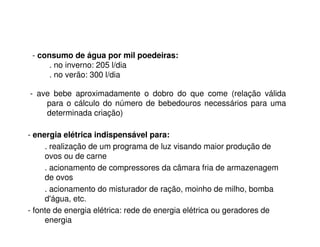 - consumo de água por mil poedeiras: 
. no inverno: 205 l/dia 
. no verão: 300 l/dia 
- ave bebe aproximadamente o dobro do que come (relação válida 
para o cálculo do número de bebedouros necessários para uma 
determinada criação) 
- energia elétrica indispensável para: 
. realização de um programa de luz visando maior produção de 
ovos ou de carne 
. acionamento de compressores da câmara fria de armazenagem 
de ovos 
. acionamento do misturador de ração, moinho de milho, bomba 
d'água, etc. 
- fonte de energia elétrica: rede de energia elétrica ou geradores de 
energia 
 