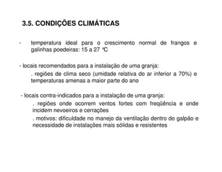 3.5. CONDIÇÕES CLIMÁTICAS 
- temperatura ideal para o crescimento normal de frangos e 
galinhas poedeiras: 15 a 27 °C 
- locais recomendados para a instalação de uma granja: 
. regiões de clima seco (umidade relativa do ar inferior a 70%) e 
temperaturas amenas a maior parte do ano 
- locais contra-indicados para a instalação de uma granja: 
. regiões onde ocorrem ventos fortes com freqüência e onde 
incidem nevoeiros e cerrações 
. motivos: dificuldade no manejo da ventilação dentro do galpão e 
necessidade de instalações mais sólidas e resistentes 
 