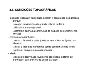 3.6. CONDIÇÕES TOPOGRÁFICAS 
- locais de topografia acidentada oneram a construção dos galpões 
porque 
. exigem movimentos de grande volume de terra 
. dificultam o manejo ideal 
. permitem apenas a construção de galpões de comprimento 
limitado 
- em locais montanhosos: 
. evitar o fundo dos vales (onde se acumulam as águas das 
chuvas) 
. evitar o topo das montanhas (onde ocorrem ventos fortes) 
. procurar sempre o meio da encosta 
- ideal: 
. locais de declividade levemente acentuada, distante de 
banhados, pântanos ou de águas paradas 
 