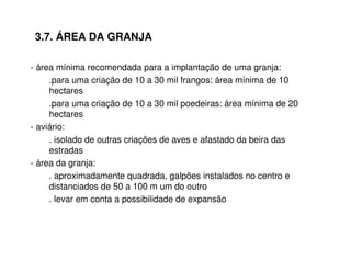 3.7. ÁREA DA GRANJA 
- área mínima recomendada para a implantação de uma granja: 
.para uma criação de 10 a 30 mil frangos: área mínima de 10 
hectares 
.para uma criação de 10 a 30 mil poedeiras: área mínima de 20 
hectares 
- aviário: 
. isolado de outras criações de aves e afastado da beira das 
estradas 
- área da granja: 
. aproximadamente quadrada, galpões instalados no centro e 
distanciados de 50 a 100 m um do outro 
. levar em conta a possibilidade de expansão 
 