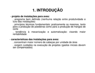 1. INTRODUÇÃO 
- projeto de instalações para aves: 
. programa bem definido (nenhuma relação entre produtividade e 
luxo das instalações) 
. princípios técnicos fundamentais: praticamente os mesmos, tanto 
para a produção de poedeiras como para a produção de frangos de 
corte 
. tendência à mecanização e automatização: visando maior 
rentabilidade 
- características das instalações para aves: 
. concentram maior número de cabeças por unidade de área 
. exigem cuidados na execução de projetos (gastos iniciais devem 
ser compensados) 
 