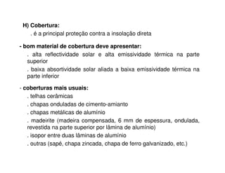 H) Cobertura: 
. é a principal proteção contra a insolação direta 
- bom material de cobertura deve apresentar: 
. alta reflectividade solar e alta emissividade térmica na parte 
superior 
. baixa absortividade solar aliada a baixa emissividade térmica na 
parte inferior 
- coberturas mais usuais: 
. telhas cerâmicas 
. chapas onduladas de cimento-amianto 
. chapas metálicas de alumínio 
. madeirite (madeira compensada, 6 mm de espessura, ondulada, 
revestida na parte superior por lâmina de alumínio) 
. isopor entre duas lâminas de alumínio 
. outras (sapé, chapa zincada, chapa de ferro galvanizado, etc.) 
 