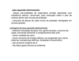 - piso aquecido eletricamente: 
. placas pré-moldadas de argamassa armada aquecidas com 
resistência elétrica, removíveis, para colocação sobre o piso de 
aviários dentro dos círculos de proteção 
. conjuntos de placas de cada círculo de proteção interligados em 
circuito paralelo 
- vantagens do piso aquecido eletricamente: 
. melhores resultados de peso vivo, ganho de peso, consumo de 
ração, conversão alimentar e comportamento das aves 
. menor umidade da cama 
. menor consumo de energia elétrica, se comparado com outros 
sistemas (campânulas elétricas, lâmpadas infravermelho) 
. não consome oxigênio do ar 
. não libera gases tóxicos ao ambiente 
 