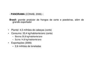- PANORAMA (CONAB, 2006) : 
Brasil: grande produtor de frangos de corte e poedeiras, além de 
grande exportador 
• Plantel: 4,5 milhões de cabeças (corte) 
• Consumo: 33,4 kg/habitante/ano (corte) 
– Bovina 35,8 kg/habitante/ano 
– Suína 14,8 kg/habitante/ano 
• Exportações (2006) 
– 2,6 milhões de toneladas 
 