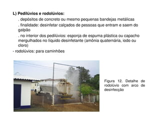 L) Pedilúvios e rodolúvios: 
. depósitos de concreto ou mesmo pequenas bandejas metálicas 
. finalidade: desinfetar calçados de pessoas que entram e saem do 
galpão 
. no interior dos pedilúvios: esponja de espuma plástica ou capacho 
mergulhados no líquido desinfetante (amônia quaternária, iodo ou 
cloro) 
- rodolúvios: para caminhões 
Figura 12. Detalhe de 
rodolúvio com arco de 
desinfecção 
 