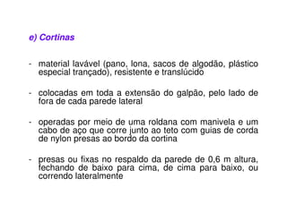 e) Cortinas 
- material lavável (pano, lona, sacos de algodão, plástico 
especial trançado), resistente e translúcido 
- colocadas em toda a extensão do galpão, pelo lado de 
fora de cada parede lateral 
- operadas por meio de uma roldana com manivela e um 
cabo de aço que corre junto ao teto com guias de corda 
de nylon presas ao bordo da cortina 
- presas ou fixas no respaldo da parede de 0,6 m altura, 
fechando de baixo para cima, de cima para baixo, ou 
correndo lateralmente 
 