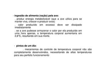 - ingestão de alimento (ração) pela ave: 
. produz energia metabolizável (que a ave utiliza para se 
manter viva, crescer e produzir ovos) 
. calor produzido em excesso deve ser dissipado 
imediatamente 
. se a ave pudesse armazenar o calor por ela produzido em 
uma hora apenas, a temperatura corporal aumentaria em 
2,8°C, resultando em sua morte. 
- pintos de um dia: 
. mecanismos de controle de temperatura corporal não são 
completamente desenvolvidos, necessitando de altas temperaturas 
para seu perfeito funcionamento 
 