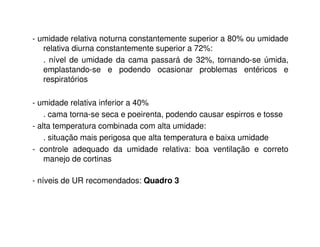 - umidade relativa noturna constantemente superior a 80% ou umidade
relativa diurna constantemente superior a 72%:
. nível de umidade da cama passará de 32%, tornando-se úmida,
emplastando-se e podendo ocasionar problemas entéricos e
respiratórios
- umidade relativa inferior a 40%
. cama torna-se seca e poeirenta, podendo causar espirros e tosse
- alta temperatura combinada com alta umidade:
. situação mais perigosa que alta temperatura e baixa umidade
- controle adequado da umidade relativa: boa ventilação e correto
manejo de cortinas
- níveis de UR recomendados: Quadro 3
 