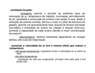 - ventilação forçada:
. vantagens: permite o controle do ambiente (taxa de
renovação do ar, temperatura de trabalho, iluminação, pré-tratamento
do ar), possibilita a construção de aviários mais largos (o que, aliado à
utilização de colunas centrais, diminui o custo e o peso da estrutura do
galpão), permite um aproveitamento mais racional do terreno (tornando
secundária a orientação do aviário em relação à direção norte-sul),
aumenta a capacidade de cada aviário (devido à maior concentração
de aves/m2)
. desvantagens: sistema totalmente dependente de energia
elétrica, alto custo de implantação
- aumentar a velocidade do ar tem o mesmo efeito que reduzir a
temperatura
- sob baixas temperaturas: importante limitar a velocidade do ar sobre as
aves
- sob altas temperaturas:
. dissipação de calor por evaporação: principal meio pelo qual a ave
perde calor
 