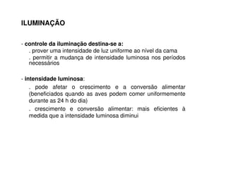 - controle da iluminação destina-se a:
. prover uma intensidade de luz uniforme ao nível da cama
. permitir a mudança de intensidade luminosa nos períodos
necessários
- intensidade luminosa:
. pode afetar o crescimento e a conversão alimentar
(beneficiados quando as aves podem comer uniformemente
durante as 24 h do dia)
. crescimento e conversão alimentar: mais eficientes à
medida que a intensidade luminosa diminui
ILUMINAÇÃO
 