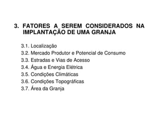 3. FATORES A SEREM CONSIDERADOS NA
IMPLANTAÇÃO DE UMA GRANJA
3.1. Localização
3.2. Mercado Produtor e Potencial de Consumo
3.3. Estradas e Vias de Acesso
3.4. Água e Energia Elétrica
3.5. Condições Climáticas
3.6. Condições Topográficas
3.7. Área da Granja
 