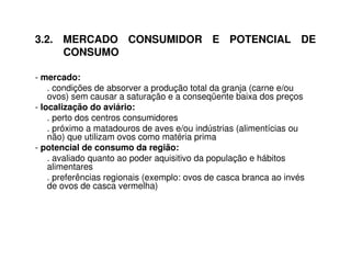 3.2. MERCADO CONSUMIDOR E POTENCIAL DE
CONSUMO
- mercado:
. condições de absorver a produção total da granja (carne e/ou
ovos) sem causar a saturação e a conseqüente baixa dos preços
- localização do aviário:
. perto dos centros consumidores
. próximo a matadouros de aves e/ou indústrias (alimentícias ou
não) que utilizam ovos como matéria prima
- potencial de consumo da região:
. avaliado quanto ao poder aquisitivo da população e hábitos
alimentares
. preferências regionais (exemplo: ovos de casca branca ao invés
de ovos de casca vermelha)
 
