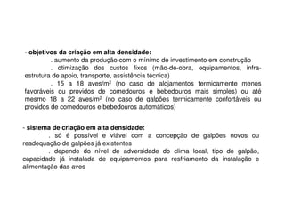 - objetivos da criação em alta densidade:
. aumento da produção com o mínimo de investimento em construção
. otimização dos custos fixos (mão-de-obra, equipamentos, infra-
estrutura de apoio, transporte, assistência técnica)
. 15 a 18 aves/m2 (no caso de alojamentos termicamente menos
favoráveis ou providos de comedouros e bebedouros mais simples) ou até
mesmo 18 a 22 aves/m2 (no caso de galpões termicamente confortáveis ou
providos de comedouros e bebedouros automáticos)
- sistema de criação em alta densidade:
. só é possível e viável com a concepção de galpões novos ou
readequação de galpões já existentes
. depende do nível de adversidade do clima local, tipo de galpão,
capacidade já instalada de equipamentos para resfriamento da instalação e
alimentação das aves
 
