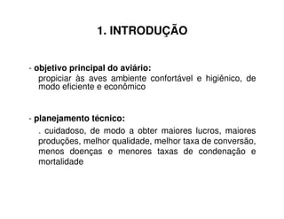 1. INTRODUÇÃO
- objetivo principal do aviário:
propiciar às aves ambiente confortável e higiênico, de
modo eficiente e econômico
- planejamento técnico:
. cuidadoso, de modo a obter maiores lucros, maiores
produções, melhor qualidade, melhor taxa de conversão,
menos doenças e menores taxas de condenação e
mortalidade
 