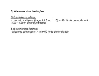 D) Alicerces e/ou fundações
Sob esteios ou pilares:
- concreto ciclópico (traço 1:4:8 ou 1:10) + 40 % de pedra de mão
(1,00 - 1,20 m de profundidade)
Sob as muretas laterais:
- alicerces contínuos (1:4:8) 0,50 m de profundidade
 