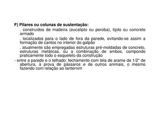 F) Pilares ou colunas de sustentação:
. construídos de madeira (eucalipto ou peroba), tijolo ou concreto
armado
. localizados para o lado de fora da parede, evitando-se assim a
formação de cantos no interior do galpão
. atualmente são empregadas estruturas pré-moldadas de concreto,
estruturas metálicas, ou a combinação de ambos, compondo
praticamente todo o esqueleto da construção
- entre a parede e o telhado: fechamento com tela de arame de 1/2" de
abertura, à prova de pássaros e de outros animais, o mesmo
fazendo com relação ao lanternim
 
