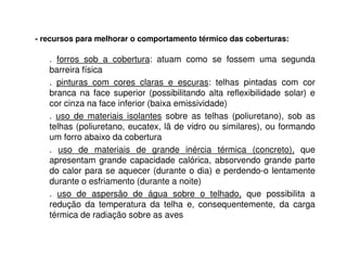 - recursos para melhorar o comportamento térmico das coberturas:
. forros sob a cobertura: atuam como se fossem uma segunda
barreira física
. pinturas com cores claras e escuras: telhas pintadas com cor
branca na face superior (possibilitando alta reflexibilidade solar) e
cor cinza na face inferior (baixa emissividade)
. uso de materiais isolantes sobre as telhas (poliuretano), sob as
telhas (poliuretano, eucatex, lã de vidro ou similares), ou formando
um forro abaixo da cobertura
. uso de materiais de grande inércia térmica (concreto), que
apresentam grande capacidade calórica, absorvendo grande parte
do calor para se aquecer (durante o dia) e perdendo-o lentamente
durante o esfriamento (durante a noite)
. uso de aspersão de água sobre o telhado, que possibilita a
redução da temperatura da telha e, consequentemente, da carga
térmica de radiação sobre as aves
 