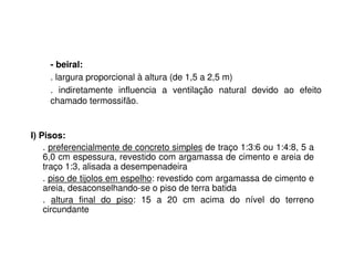 I) Pisos:
. preferencialmente de concreto simples de traço 1:3:6 ou 1:4:8, 5 a
6,0 cm espessura, revestido com argamassa de cimento e areia de
traço 1:3, alisada a desempenadeira
. piso de tijolos em espelho: revestido com argamassa de cimento e
areia, desaconselhando-se o piso de terra batida
. altura final do piso: 15 a 20 cm acima do nível do terreno
circundante
- beiral:
. largura proporcional à altura (de 1,5 a 2,5 m)
. indiretamente influencia a ventilação natural devido ao efeito
chamado termossifão.
 
