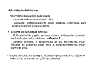 - reservatório d'água para cada galpão:
. capacidade de armazenamento: 24 h
. tubulação: preferencialmente canos plásticos, enterrados, para
evitar a incidência de raios solares
J) Instalações hidráulicas
K) Sistema de iluminação artificial:
. 22 lúmens/m2 de galpão, sendo o número de lâmpadas calculado
em função dos dados relatados no Quadro 5
. objetivo: aumentar o comprimento do dia, favorecendo maior
ingestão de alimentos pelas aves e, conseqüentemente, maior
ganho de peso.
- frangos de corte, via de regra, dispensam programa de luz rígido, o
mesmo não se dando com galinhas poedeiras
 