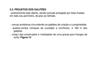 - cercas protetoras circundando os galpões de criação e a propriedade
- quebra-ventos (renques de eucalipto e coníferas): a 100 m dos
galpões
- croqui das construções e instalações de uma granja para frangos de
corte: Figura 14
5.3. PROJETOS DOS GALPÕES
- praticamente todo aberto, sendo contudo protegido por telas fixadas
em todo seu perímetro, do piso ao telhado.
 