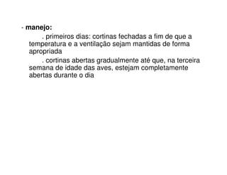 - manejo:
. primeiros dias: cortinas fechadas a fim de que a
temperatura e a ventilação sejam mantidas de forma
apropriada
. cortinas abertas gradualmente até que, na terceira
semana de idade das aves, estejam completamente
abertas durante o dia
 