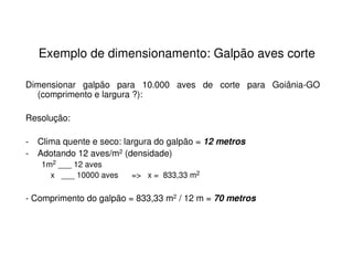 Exemplo de dimensionamento: Galpão aves corte
Dimensionar galpão para 10.000 aves de corte para Goiânia-GO
(comprimento e largura ?):
Resolução:
- Clima quente e seco: largura do galpão = 12 metros
- Adotando 12 aves/m2 (densidade)
1m2 ___ 12 aves
x ___ 10000 aves => x = 833,33 m2
- Comprimento do galpão = 833,33 m2 / 12 m = 70 metros
 