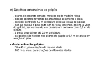 A) Detalhes construtivos do galpão
. pilares de concreto armado, metálico ou de madeira roliça
. piso de concreto revestido de argamassa de cimento e areia
. corredor central de 1,0 m de largura entre as fileiras de gaiolas
. sob as gaiolas o piso pode ser de terra, devendo, porém, à volta
do galpão, ser construído um passeio em concreto com 0,8 m de
largura
. o beiral pode atingir até 2,0 m de largura
. as gaiolas são fixadas nos pilares do galpão a 0,7 m de altura em
relação ao piso
- afastamento entre galpões:
. 30 a 40 m, para criações de mesma idade
. 200 m ou mais, para criações de diferentes idades
 