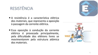 A resistência é a característica elétrica
dos materiais, que representa a oposição
à passagem da corrente elétrica.
 Essa oposição à condução da corrente
elétrica é provocada principalmente,
pela dificuldade dos elétrons livres se
movimentarem pela estrutura atômica
dos materiais.
RESISTÊNCIA
14
 